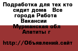 Подработка для тех,кто сидит дома - Все города Работа » Вакансии   . Мурманская обл.,Апатиты г.